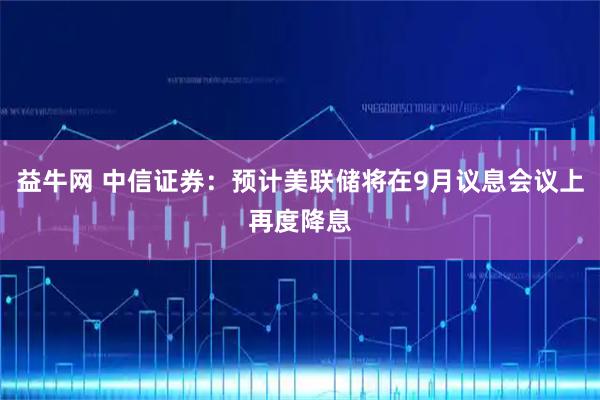 益牛网 中信证券：预计美联储将在9月议息会议上再度降息