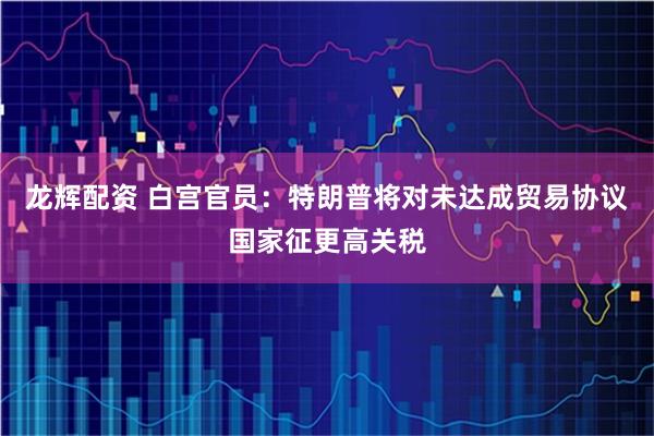 龙辉配资 白宫官员：特朗普将对未达成贸易协议国家征更高关税