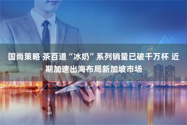 国尚策略 茶百道“冰奶”系列销量已破千万杯 近期加速出海布局新加坡市场