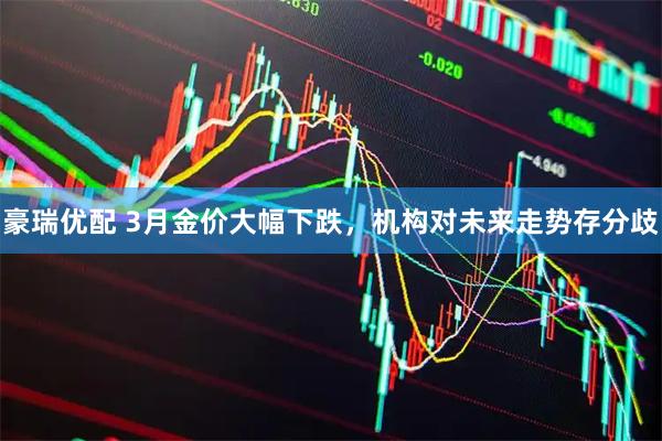 豪瑞优配 3月金价大幅下跌，机构对未来走势存分歧