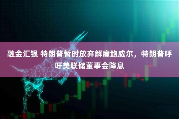 融金汇银 特朗普暂时放弃解雇鲍威尔,特朗普呼吁美联储董事会降息