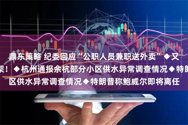 鼎东策略 纪委回应“公职人员兼职送外卖”◆又有银行公告：App下架！◆杭州通报余杭部分小区供水异常调查情况◆特朗普称鲍威尔即将离任