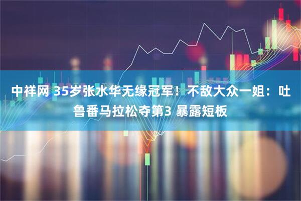 中祥网 35岁张水华无缘冠军！不敌大众一姐：吐鲁番马拉松夺第3 暴露短板