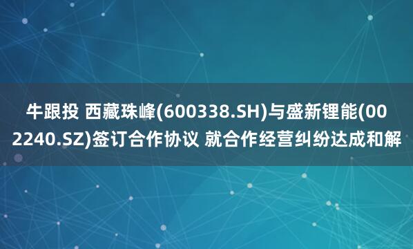 牛跟投 西藏珠峰(600338.SH)与盛新锂能(002240.SZ)签订合作协议 就合作经营纠纷达成和解